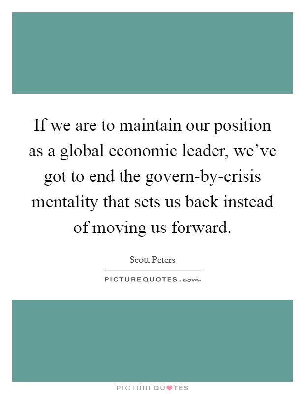 If we are to maintain our position as a global economic leader, we've got to end the govern-by-crisis mentality that sets us back instead of moving us forward. Picture Quote #1