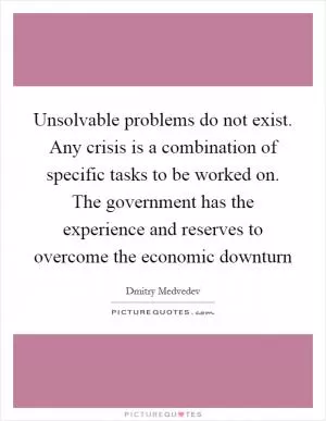 Unsolvable problems do not exist. Any crisis is a combination of specific tasks to be worked on. The government has the experience and reserves to overcome the economic downturn Picture Quote #1
