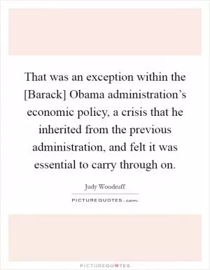 That was an exception within the [Barack] Obama administration’s economic policy, a crisis that he inherited from the previous administration, and felt it was essential to carry through on Picture Quote #1