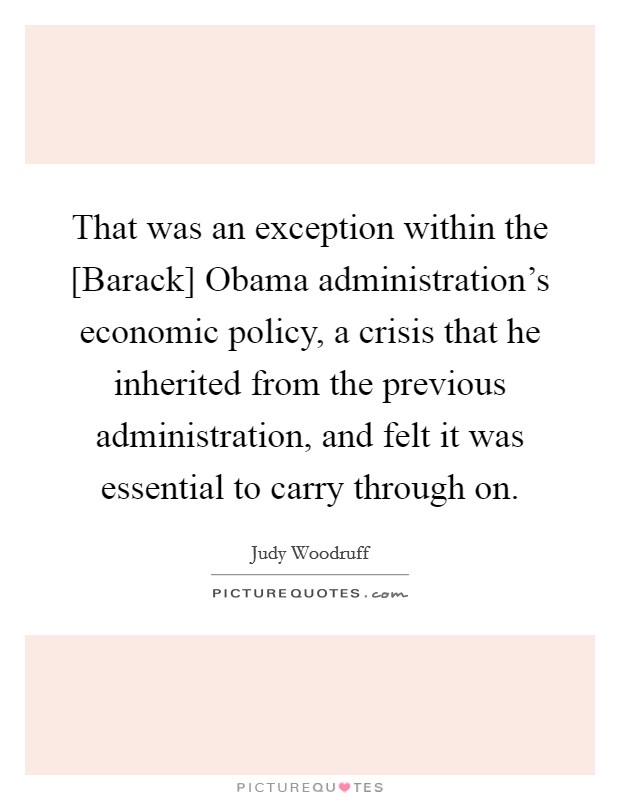 That was an exception within the [Barack] Obama administration's economic policy, a crisis that he inherited from the previous administration, and felt it was essential to carry through on. Picture Quote #1