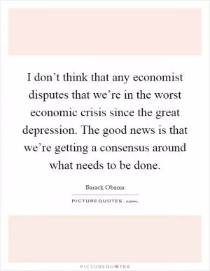 I don’t think that any economist disputes that we’re in the worst economic crisis since the great depression. The good news is that we’re getting a consensus around what needs to be done Picture Quote #1