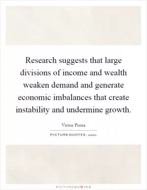 Research suggests that large divisions of income and wealth weaken demand and generate economic imbalances that create instability and undermine growth Picture Quote #1