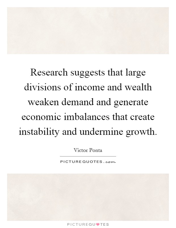 Research suggests that large divisions of income and wealth weaken demand and generate economic imbalances that create instability and undermine growth. Picture Quote #1