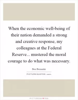 When the economic well-being of their nation demanded a strong and creative response, my colleagues at the Federal Reserve... mustered the moral courage to do what was necessary Picture Quote #1