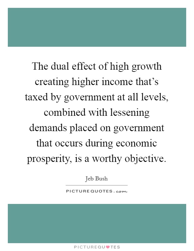 The dual effect of high growth creating higher income that's taxed by government at all levels, combined with lessening demands placed on government that occurs during economic prosperity, is a worthy objective. Picture Quote #1
