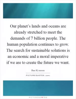 Our planet’s lands and oceans are already stretched to meet the demands of 7 billion people. The human population continues to grow. The search for sustainable solutions is an economic and a moral imperative if we are to create the future we want Picture Quote #1