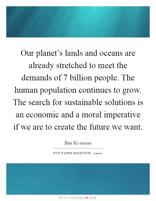 Our planet's lands and oceans are already stretched to meet the demands of 7 billion people. The human population continues to grow. The search for sustainable solutions is an economic and a moral imperative if we are to create the future we want. Picture Quote #1