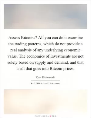 Assess Bitcoins? All you can do is examine the trading patterns, which do not provide a real analysis of any underlying economic value. The economics of investments are not solely based on supply and demand, and that is all that goes into Bitcoin prices Picture Quote #1
