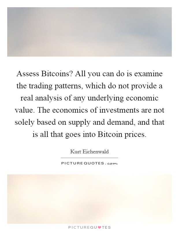 Assess Bitcoins? All you can do is examine the trading patterns, which do not provide a real analysis of any underlying economic value. The economics of investments are not solely based on supply and demand, and that is all that goes into Bitcoin prices. Picture Quote #1