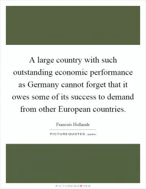 A large country with such outstanding economic performance as Germany cannot forget that it owes some of its success to demand from other European countries Picture Quote #1
