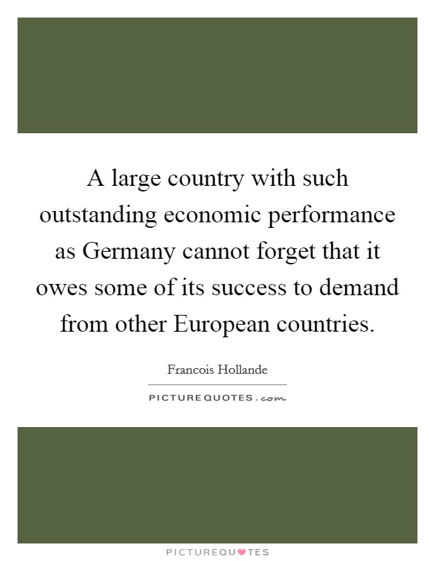 A large country with such outstanding economic performance as Germany cannot forget that it owes some of its success to demand from other European countries. Picture Quote #1