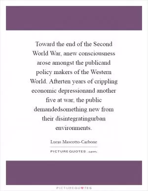 Toward the end of the Second World War, anew consciousness arose amongst the publicand policy makers of the Western World. Afterten years of crippling economic depressionand another five at war, the public demandedsomething new from their disintegratingurban environments Picture Quote #1
