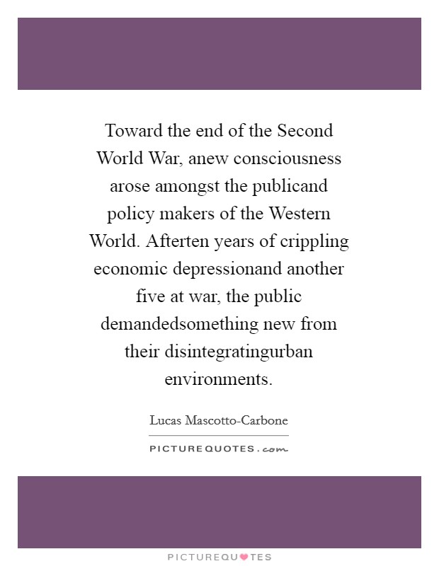 Toward the end of the Second World War, anew consciousness arose amongst the publicand policy makers of the Western World. Afterten years of crippling economic depressionand another five at war, the public demandedsomething new from their disintegratingurban environments. Picture Quote #1