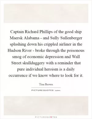 Captain Richard Phillips of the good ship Maersk Alabama - and Sully Sullenberger splashing down his crippled airliner in the Hudson River - broke through the poisonous smog of economic depression and Wall Street skullduggery with a reminder that pure individual heroism is a daily occurrence if we know where to look for it Picture Quote #1