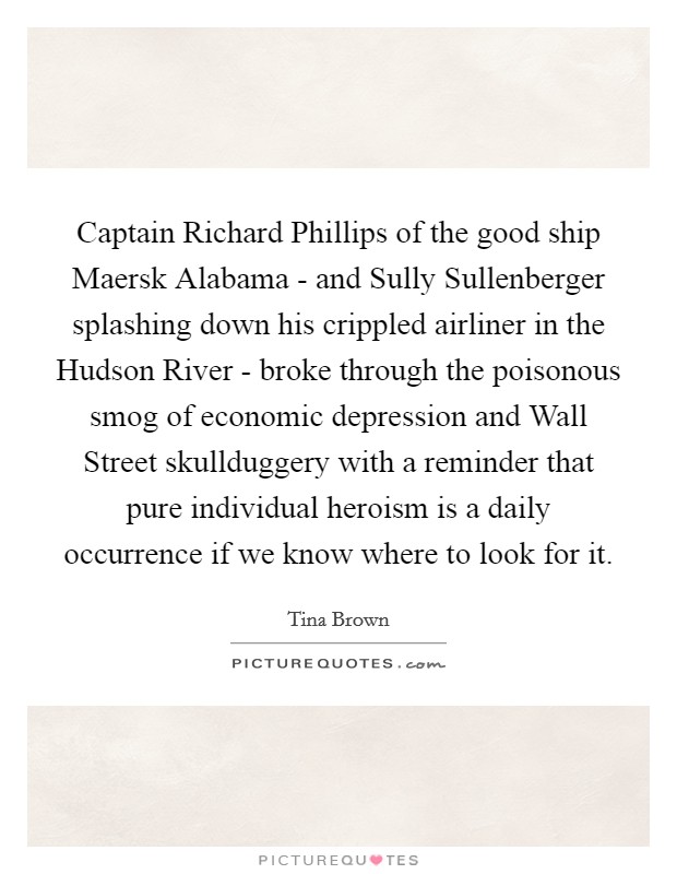 Captain Richard Phillips of the good ship Maersk Alabama - and Sully Sullenberger splashing down his crippled airliner in the Hudson River - broke through the poisonous smog of economic depression and Wall Street skullduggery with a reminder that pure individual heroism is a daily occurrence if we know where to look for it. Picture Quote #1