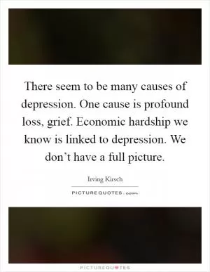 There seem to be many causes of depression. One cause is profound loss, grief. Economic hardship we know is linked to depression. We don’t have a full picture Picture Quote #1