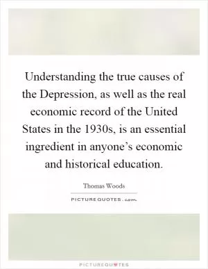 Understanding the true causes of the Depression, as well as the real economic record of the United States in the 1930s, is an essential ingredient in anyone’s economic and historical education Picture Quote #1