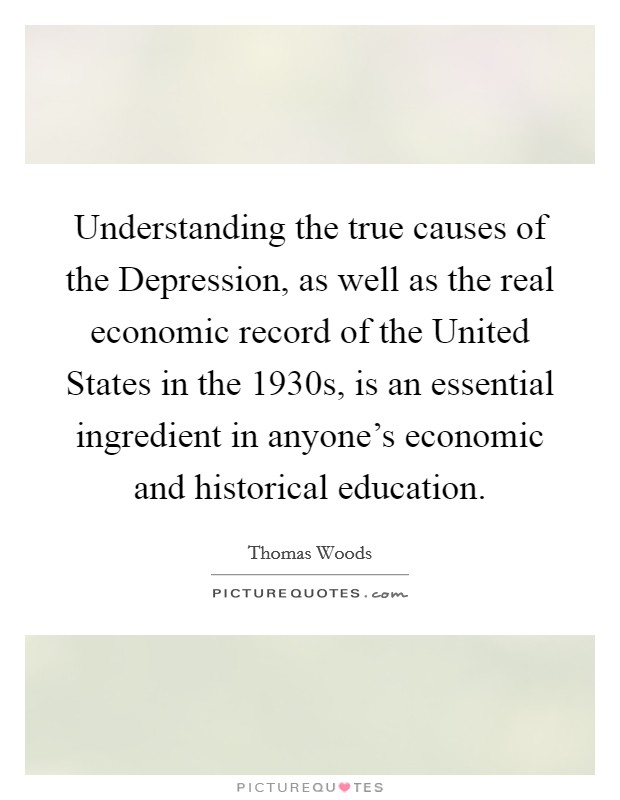 Understanding the true causes of the Depression, as well as the real economic record of the United States in the 1930s, is an essential ingredient in anyone's economic and historical education. Picture Quote #1