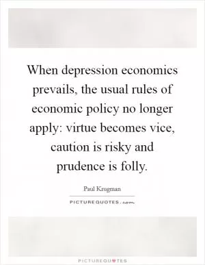 When depression economics prevails, the usual rules of economic policy no longer apply: virtue becomes vice, caution is risky and prudence is folly Picture Quote #1