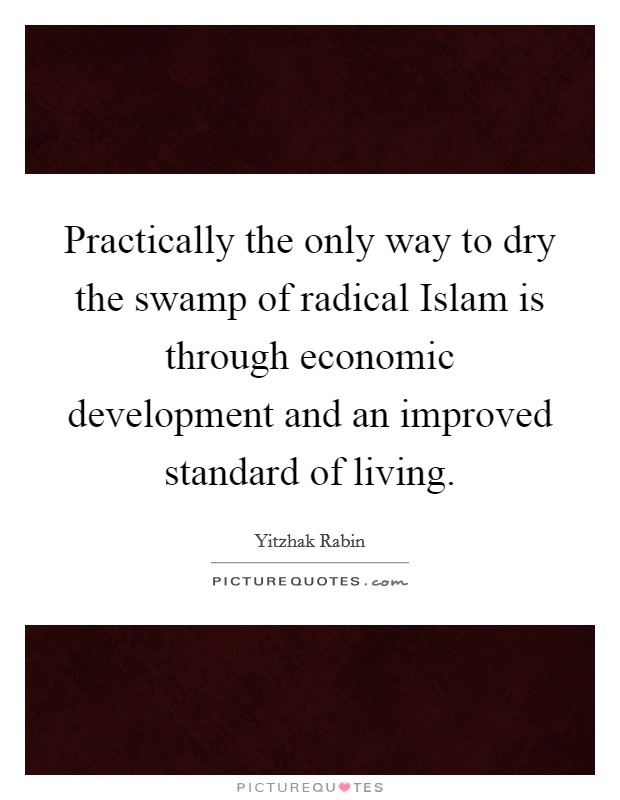 Practically the only way to dry the swamp of radical Islam is through economic development and an improved standard of living. Picture Quote #1