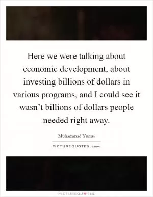 Here we were talking about economic development, about investing billions of dollars in various programs, and I could see it wasn’t billions of dollars people needed right away Picture Quote #1