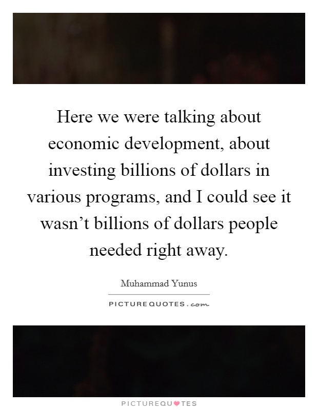 Here we were talking about economic development, about investing billions of dollars in various programs, and I could see it wasn't billions of dollars people needed right away. Picture Quote #1