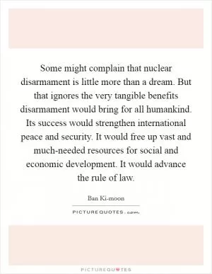 Some might complain that nuclear disarmament is little more than a dream. But that ignores the very tangible benefits disarmament would bring for all humankind. Its success would strengthen international peace and security. It would free up vast and much-needed resources for social and economic development. It would advance the rule of law Picture Quote #1