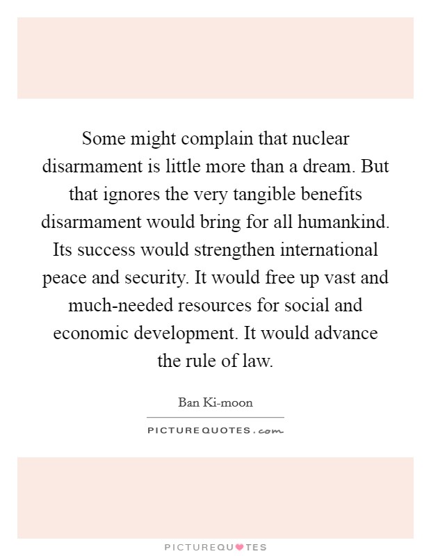 Some might complain that nuclear disarmament is little more than a dream. But that ignores the very tangible benefits disarmament would bring for all humankind. Its success would strengthen international peace and security. It would free up vast and much-needed resources for social and economic development. It would advance the rule of law. Picture Quote #1
