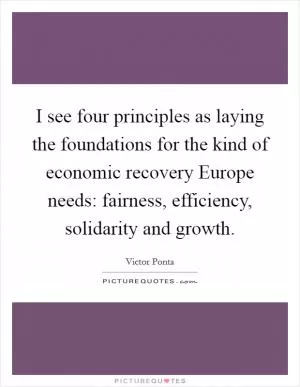 I see four principles as laying the foundations for the kind of economic recovery Europe needs: fairness, efficiency, solidarity and growth Picture Quote #1