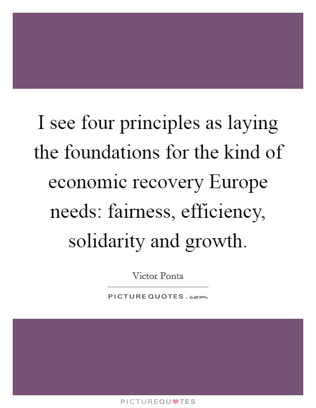 I see four principles as laying the foundations for the kind of economic recovery Europe needs: fairness, efficiency, solidarity and growth. Picture Quote #1