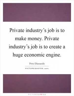 Private industry’s job is to make money. Private industry’s job is to create a huge economic engine Picture Quote #1