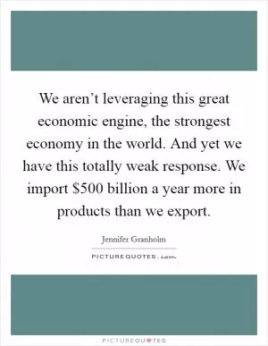 We aren’t leveraging this great economic engine, the strongest economy in the world. And yet we have this totally weak response. We import $500 billion a year more in products than we export Picture Quote #1