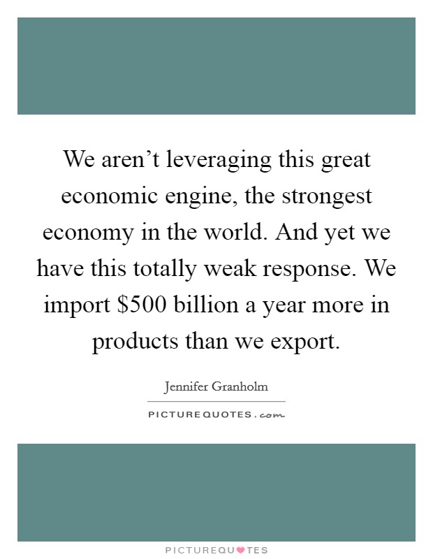 We aren't leveraging this great economic engine, the strongest economy in the world. And yet we have this totally weak response. We import $500 billion a year more in products than we export. Picture Quote #1