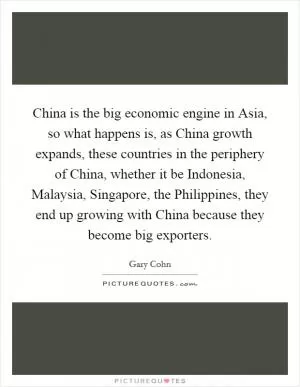 China is the big economic engine in Asia, so what happens is, as China growth expands, these countries in the periphery of China, whether it be Indonesia, Malaysia, Singapore, the Philippines, they end up growing with China because they become big exporters Picture Quote #1