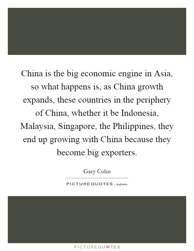 China is the big economic engine in Asia, so what happens is, as China growth expands, these countries in the periphery of China, whether it be Indonesia, Malaysia, Singapore, the Philippines, they end up growing with China because they become big exporters. Picture Quote #1