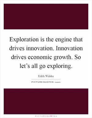Exploration is the engine that drives innovation. Innovation drives economic growth. So let’s all go exploring Picture Quote #1