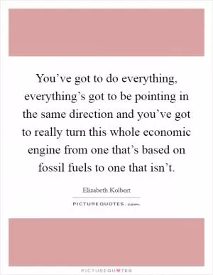You’ve got to do everything, everything’s got to be pointing in the same direction and you’ve got to really turn this whole economic engine from one that’s based on fossil fuels to one that isn’t Picture Quote #1