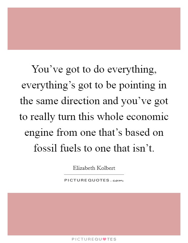 You've got to do everything, everything's got to be pointing in the same direction and you've got to really turn this whole economic engine from one that's based on fossil fuels to one that isn't. Picture Quote #1