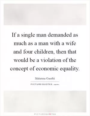 If a single man demanded as much as a man with a wife and four children, then that would be a violation of the concept of economic equality Picture Quote #1