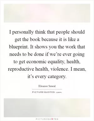 I personally think that people should get the book because it is like a blueprint. It shows you the work that needs to be done if we’re ever going to get economic equality, health, reproductive health, violence. I mean, it’s every category Picture Quote #1