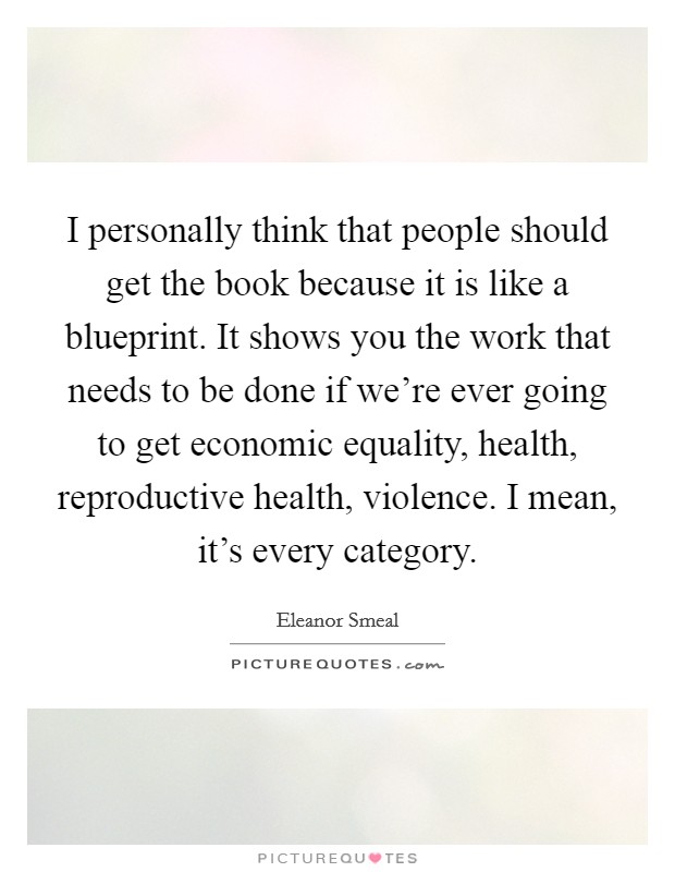 I personally think that people should get the book because it is like a blueprint. It shows you the work that needs to be done if we're ever going to get economic equality, health, reproductive health, violence. I mean, it's every category. Picture Quote #1