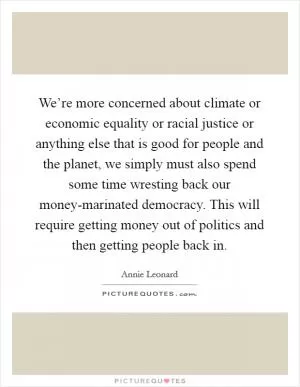 We’re more concerned about climate or economic equality or racial justice or anything else that is good for people and the planet, we simply must also spend some time wresting back our money-marinated democracy. This will require getting money out of politics and then getting people back in Picture Quote #1