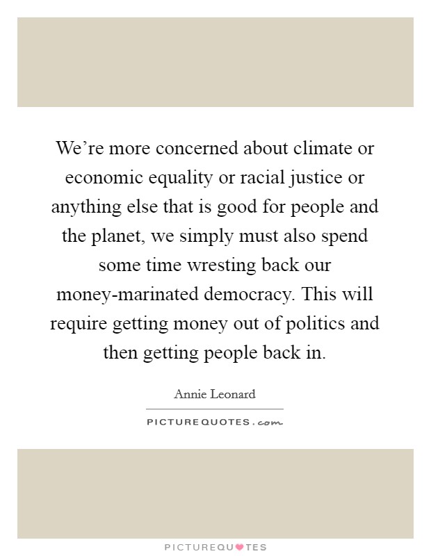 We're more concerned about climate or economic equality or racial justice or anything else that is good for people and the planet, we simply must also spend some time wresting back our money-marinated democracy. This will require getting money out of politics and then getting people back in. Picture Quote #1