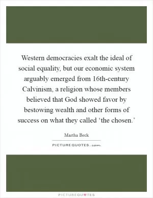 Western democracies exalt the ideal of social equality, but our economic system arguably emerged from 16th-century Calvinism, a religion whose members believed that God showed favor by bestowing wealth and other forms of success on what they called ‘the chosen.’ Picture Quote #1