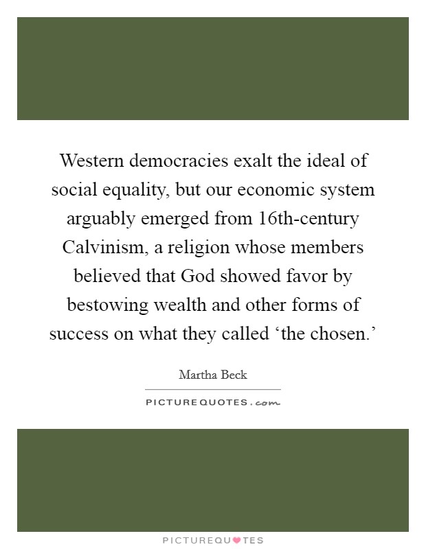 Western democracies exalt the ideal of social equality, but our economic system arguably emerged from 16th-century Calvinism, a religion whose members believed that God showed favor by bestowing wealth and other forms of success on what they called ‘the chosen.' Picture Quote #1