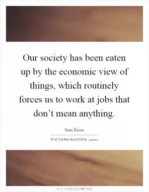 Our society has been eaten up by the economic view of things, which routinely forces us to work at jobs that don’t mean anything Picture Quote #1