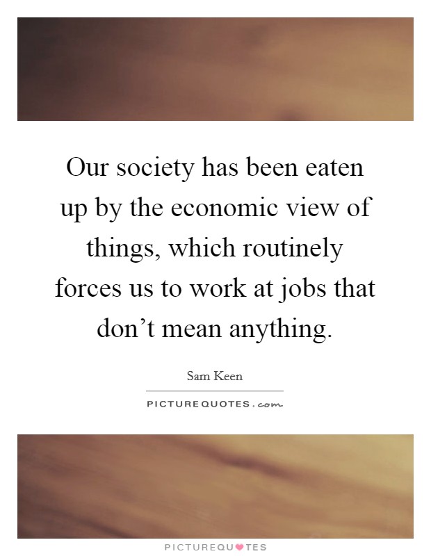 Our society has been eaten up by the economic view of things, which routinely forces us to work at jobs that don't mean anything. Picture Quote #1