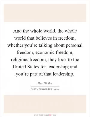 And the whole world, the whole world that believes in freedom, whether you’re talking about personal freedom, economic freedom, religious freedom, they look to the United States for leadership; and you’re part of that leadership Picture Quote #1
