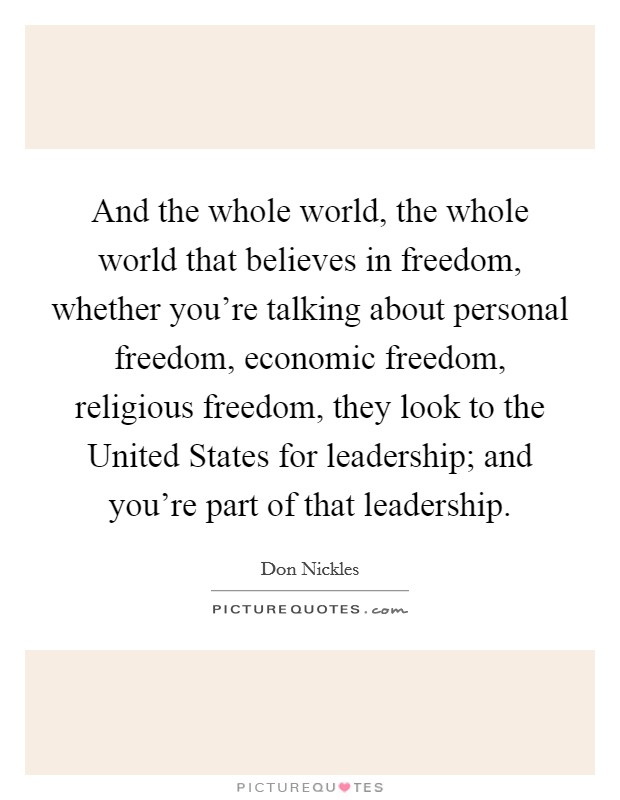 And the whole world, the whole world that believes in freedom, whether you're talking about personal freedom, economic freedom, religious freedom, they look to the United States for leadership; and you're part of that leadership. Picture Quote #1