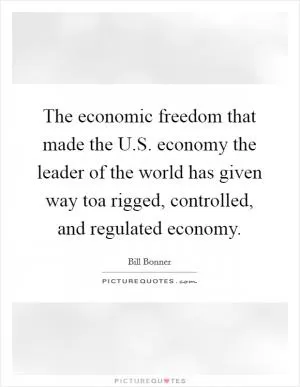The economic freedom that made the U.S. economy the leader of the world has given way toa rigged, controlled, and regulated economy Picture Quote #1
